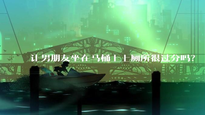 让男朋友坐在马桶上上厕所很过分吗？