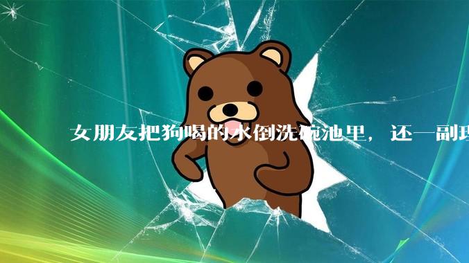 女朋友把狗喝的水倒洗碗池里，还一副理所当然的样子，这对吗？