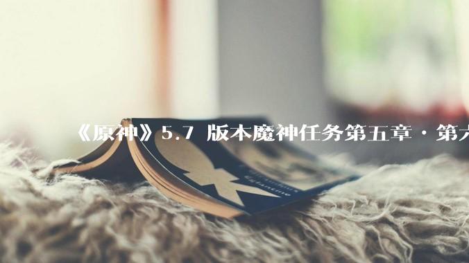 《原神》5.7 版本魔神任务第五章•第六幕「你存在的时空」体验如何？