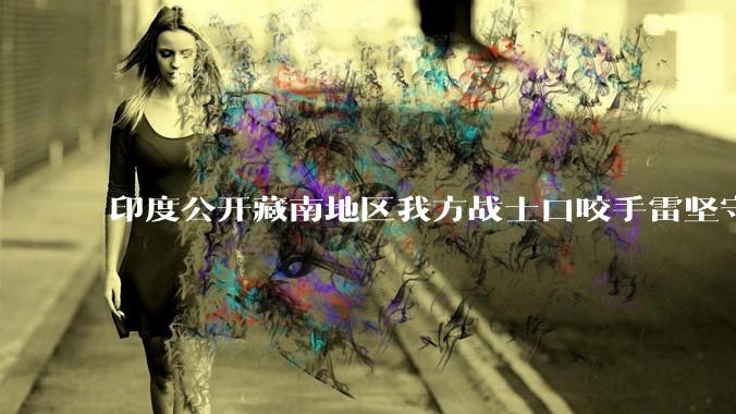 印度公开藏南地区我方战士口咬手雷坚守的***，是想表达什么？