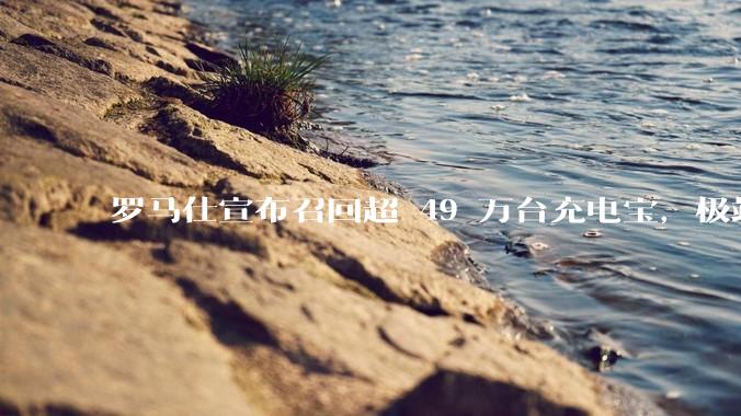 罗马仕宣布召回超 49 万台充电宝，极端场景下可能有燃烧风险，有多危险？为何有安全隐患的产品能够上市？
