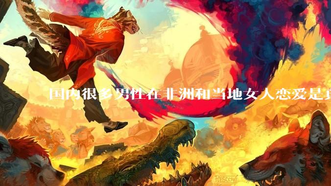 国内很多男性在非洲和当地女人恋爱是真的吗?